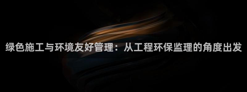 彩名堂不能用了吗：绿色施工与环境友好管理：从工程环保监理的角